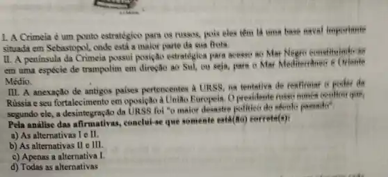 I. A Crimeia é um ponto estratégico para os russos, pois eles tem lá uma hase naval importante
situada em Sebastopol.onde está a maior parte da sua frots.
II. A peninsula da Crimeia possui posiçãto estratégica para access ao Mar Negre constituted at
em uma espécie de trampolim em direpao ao Sul, ou seja.para o Mar Mediterraneo 6 Orlente
Médio.
III. A anexação de antigos palses pertencentes a URSS on tentative de reaffrimer C poder da
Rússia e seu fortalecimento em oposição à Uniao Europeis. O presidente meet mumch couldn't que,
segundo cle, a desintegração da URSS foi "o maior desastre polities do secule passade
Pela análise das afirmativas, conclui-se que somente est4(80)correta(a):
a) As alternativas I e it.
b) As alternativas II e III.
c) Apenas a alternativa I
d) Todas as alternativas