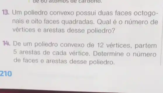 I de 60 atomos de carbono.
13. Um poliedro convexo possui duas faces octogo-
nais e oito faces quadradas.Qual é o número de
vértices e arestas desse poliedro?
14. De um poliedro convexo de 12 vértices , partem
5 arestas de cada vértice . Determine o número
de faces e arestas desse poliedro.