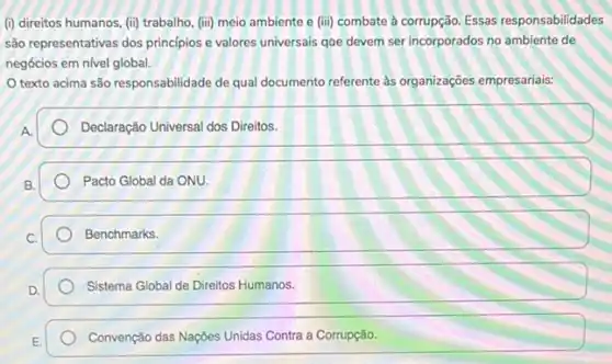 (i) direitos humanos, (ii)trabalho, (iii) meio ambiente e (iii) combate à corrupção. Essas responsabilidades
são representativas dos principios e valores universais qoe devem ser incorporados no de
negócios em nivel global.
texto acima são responsabilidade de qual documento referente às organizações empresariais:
A.
Declaração Universal dos Direitos.
B.
Pacto Global da ONU.
Benchmarks.
Sistema Global de Direitos Humanos.
Convenção das Nações Unidas Contra a Corrupção.