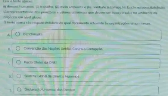 (i) direitos humanos. (i)trabalho, (iii) meio ambiente e (iii)) combate à corrupção Essas responsabilidades
530 representativas dos principios e valores universais que devem ser incorporados no ambiente de
negocios em nivel global
texto acima sào responsabilidade de qual documento referente as organizaçóes empresariais.
Benchmarks
Convenção das Naçōes Unidas Contra a Corrupção.
Pacto Global da ONU
Sistema Global de Direitos Humanos.
Declaração Universal dos Direitos.