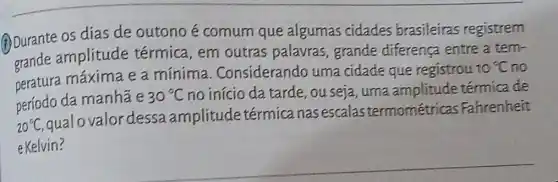 (i) Durante os dias de outono é comum que algumas cidades brasileiras registrem
amplitude térmica, em outras palavras grande diferença entre a tem-
peratura máxima e a mínima . Considerando uma cidade que registrou
10^circ C no
período da manha e
30^circ C no início da tarde , ou seja, uma amplitude térmica de
20^circ C
qualovalordessa amplitude térmica nas escalas termométricas Fahrenheit
e Kelvin?