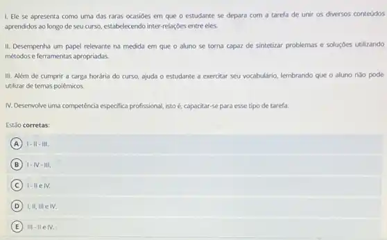 I. Ele se apresenta como uma das raras ocasiōes em que o estudante se depara com a tarefa de unir os diversos conteúdos
aprendidos ao longo de seu curso, estabelecendo inter-relações entre eles.
II. Desempenha um papel relevante na medida em que o aluno se torna capaz de sintetizar problemas e soluçóes utilizando
métodos e ferramentas apropriadas
III. Além de cumprir a carga horária do curso, ajuda o estudante a exercitar seu vocabulário lembrando que o aluno nào pode
utilizar de temas polêmicos.
IV. Desenvolve uma competência especifica profissional, istoé, cap- capacitar-se para esse tipo de tarefa.
Estǎo corretas:
A I-II-III.
B I-IV-III.
C IV.
D I,II,IIIeN.
E III-II e IV.