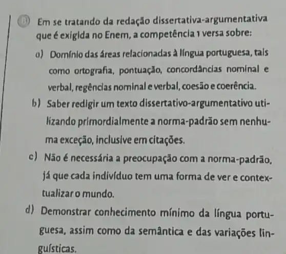 (i) Em se tratando da redação dissertativa -argumentativa
que é exigida no Enem a competência 1 versa sobre:
a) Dominio dasáreas relacionadas à língua portuguesa, tais
como ortografia pontuação concordâncias nominal e
verbal, regências nominal everbal coesão e coerência.
b) Saber redigir um texto dissertativo -argumentativo uti-
lizando primordialmente a norma-padrão sem nenhu-
ma exceção, inclusive em citações.
c) Não é necessária a preocupação com a norma-padrão.
já que cada indivíduo tem uma forma de ver e contex-
tualizaro mundo.
d) Demonstrar conhecimento mínimo da língua portu-
guesa, assim como da semântica e das variações lin-
gufsticas.