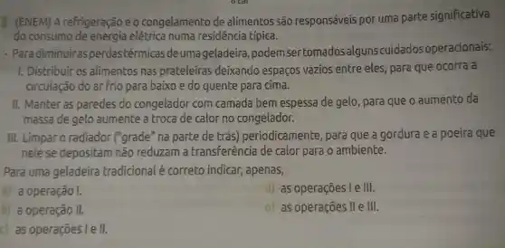 I (ENEM)A refrigeração eo congelamento de alimentos são responsáveis por uma parte significativa
do consumo elétrica numa residencia típica.
- Paradiminuiras perdastérmicas de uma geladeira ,podem sertomados algunscuidadosoperacionais:
1. Distribuir os alimentos nas prateleiras deixando espaços vazios entre eles , para que ocorra a
circulação do ar frio para baixo e do quente para cima.
II. Manter as paredes do congelador com camada bem espessa de gelo, para que o aumento da
massa de gelo aumente a troca de calor no congelador.
III. Limpar 0 radiador ("grade" na parte de trás)periodicamente , para que a gordura e a poeira que
nelese depositam não reduzam a transferência de calor para o ambiente.
Para uma geladeira tradicional é correto indicar , apenas,
a) a operação I.
as operações le III.
b) a operação II.
as operações ll e III.
c) as operações I e 11.