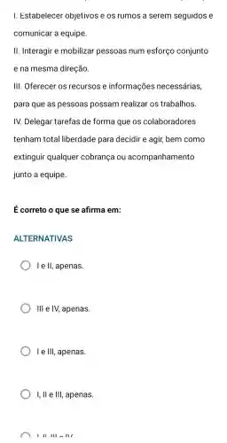 I. Estabelecer objetivos e os rumos a serem seguidos e
comunicar a equipe.
II. Interagir e mobilizar pessoas num esforço conjunto
e na mesma direção.
III. Oferecer os recursos e informações necessárias,
para que as pessoas possam realizar os trabalhos.
IV. Delegar tarefas de forma que os colaboradores
tenham total liberdade para decidir e agir, bem como
extinguir qualquer cobrança ou acompanhamento
junto a equipe.
E correto o que se afirma em:
ALTERNATIVAS
I e II, apenas.
III e IV, apenas.
le 111 , apenas.
I, ll e Ill , apenas.
III III III