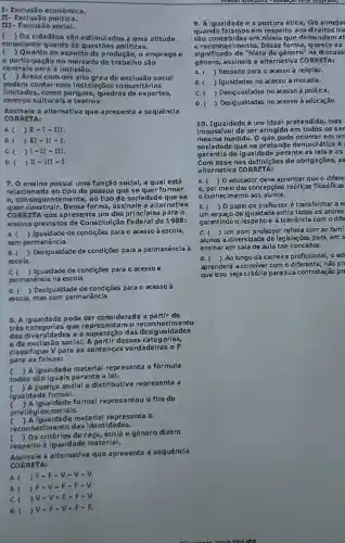 I- Exclusão economica.
- Exclusão politica.
III- Exclusão soclal.
( ) Os cldadãos são estimulados a uma atitude
consclente quanto âs questōes politicas.
( ) Quanto ao aspecto da produção, 0 emprego e
a participação no mercado de trabalh são
centrals para a Inclusão.
c ) Areas com um alto grau de exclusão soclal
podem contar com Instalações co munitárlas
Ilmitadas, como parques, quadras de esportes,
centros culturalse teatros.
Assinale a alternativa que apresenta a sequêncla
CORR ETA:
A. ( ) II - III.
D. ( ) It - It - I.
C.	m
D. ( ) It - III - I.
7.0 ensino possul uma função soclal, a qual está
relaclonada ao tlpo de pessoa que se quer formar
e,con sequentemente,ao tlpo de socledad e que se
quer construlr Dessa forma assinale a alternativa
CORRET A que ap um dos principlos para o
ensino previstos da Constitulea de 1988:
A. ( Igualdade de condições para o acesso à escola,
sem permanência
B.( Desigualdade de condições para a permanência à
escola.
C( ) Igualdade de condições para o acessoe
permanéncia na escola
D. ( ) Desigualdade de condições para o acesso à
escola, mas com permanência
8. A Igualdade pode ser considerada a partir de
três categorias que entamo reconheclmento
das diversidades ea superação das desigualdades
e da exclus: 30 soclal. A pa rtir dessas categorlas,
classifique V para as sentenças verdadelras e F
para as falsas:
c ) A Igualdade material representa a formula
todos perante a lel.
c ) A justica soclal e distributiva representa a
igualdade formal.
Igualdade formal representou o fim de
priviléglos soclals.
c gualdade materlal representa o
reconheclmento das Identidades.
Os critérlos de raça , etnla e gênero dizem
respelto a Igualdade materlal.
Assinale a alternativa que apresenta a sequêncla
CORR ETA:
A ) F-F-Y-V-V.
B. ( JF-V-F-F-V.
c v-v -F-F-V.
D. > V=F - V-F-F.
9. A Igualdade e a postura étlca, tão almeja
quando falamos em respelto aos direltos hu
são conceblda s em nivels que demandam at
e reconhe clmento. Dessa forma, quanto ao
significado de "hlato de gènero" na discuss
gênero, assinale a alternativa CORRETA:
A. ( Respeito para o acesso à religião.
B. ( Igualdades no acesso à moradia.
C.( )Des igualdades no acesso à politica.
D. ( Desigualdades no acesso ả educação.
10. Igualdade é um Ideal pretendldo mas
Impossivel de se atingldo em todos os ser
mesma medida. O que pode ocorrer em un
socledade que se pretende democrátlca é
garantla de Igualdade perante as lels eas
Com base nas definições de obrigações, as
alternativa CORRETA:
A. (10 educador deve aprender que o difere
e, por melo das concepsoe teórkas fiksóficas
conhecimento aos alunos.
B.(10 papel do professor é transformar ae
um espaso de igualdade entre todos os atores
garantindo o respeito e a tolerâncla com odife
C. ( Um hom professor reflete com as fami
alunos a diversidade de legislaçōes para ems
ensinar em sala de aula ta's conceitos.
D.( ) Ao longo da carreira profissional, o ed
aprenderá a conviver com o diferente, não pr
que isso seja critério para sua contratação pr