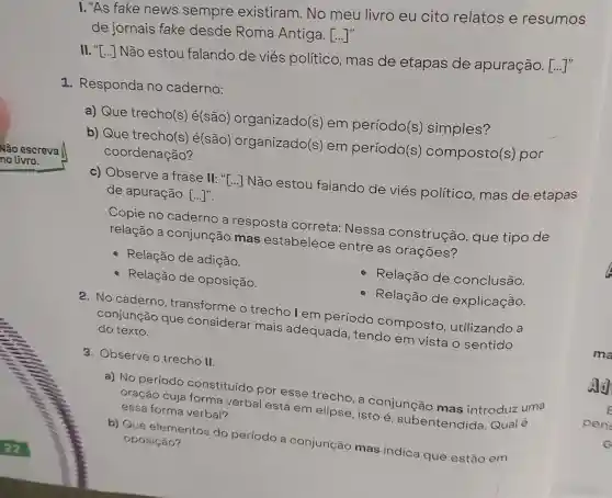 I. "As fake news sempre existiram.No meu livro eu cito relatos e resumos
de jornais fake desde Roma Antiga. ()
II. ()
Não estou falando de viés político, mas de etapas de apuração. [...]"
1. Responda no caderno:
a) Que trecho(s) é(são)organizado(s)em período(s)simples?
b) Que trecho(s é(são)organizado(s)em período(s)composto(s ) por
coordenação?
c) Observe a frase II: "[...] Não estou falando de viés político, mas de etapas
de apuração [...]".
Copie no caderno a resposta correta: Nessa construção que tipo de
relação a conjunção mas estabelece entre as orações?
Relação de adição.
Relação de oposição.
Relação de conclusão.
Relação de explicação.
2. No caderno , transforme o trechol em período composto , utilizando a
conjunção que considerar mais adequada , tendo em vista o sentido do texto.
3. Observe o trecho II.
a) No período constituído por esse trecho, a conjunção mas introduz uma
oração cuja forma verbal está em elipse , isto é subentendida Qual é essa forma verbal?
b) Que elementos do período a conjunção mas indica que estão em oposição?