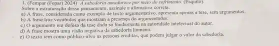 I. (Fempar (Fepar) 2024) A sabedoria amadurece por meio do sofrimento. (Esquilo)
Sobre a estruturação desse pensamento, assinale a afirmativa correta.
a) A frase, considerada como exemplo de texto argumentativo, apresenta apenas a tese, sem argumentos.
b) A frase traz vocábulos que mostram a do argumentador.
c) O argumento em defesa da tese dada se fundamenta na intelectual do autor.
d) A frase mostra uma visão negativa da sabedoria humana.
e) O texto tem como público-alvo as pessoas eruditas, que podem julgar o valor da sabedoria.