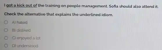 I got a kick out of the training on people management Sofia should also attend it.
Check the alternative that explains the underlined idiom.
A) hated
B) disliked
C) enjoyed a lot
D) understood