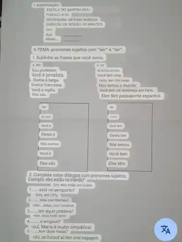 I- IDENTIFICAçãO:
ESCOLA TAT SANTINA RIOLI
PUBLICO-A LVO
PROFESSORA: ARTENISE BARBOSA
DURACÃO DA SESSAI D: 50 MINUTOS
Aula:
.
Aluno:...
jeen .
II-TEMA: pronomes sujeitos com "ser" e "ter".
1. Sublinhe as frases que você ouviu.
A. SER
B. TER
Sou professor.
Eu tenho um livro.
Você é jornalista.
Você tem uma
Ele/ela é belga.
moto, tem três malas.
Somos franceses.
Nós temos o mundo'.
Você é inglês.
Você tem um endereço em Paris.
Eles são.
Eles têm passaporte espanhol.
Ser
Eu sou
Eles têm
2. Complete estes diálogos com pronomes sujeitos.
Exemplo: eles estão na Irlanda?
Sim, eles estão em Dublin.
__ está no aeroporto?
- Sim, em Orly.
__ ..........está com Mathieu?
-Não __ estou com Caroline!
__ tem algum problema?
-não, está tudo bem!