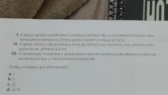 I. A Igreja católica condenava o comércio porque não 0 considerava honesto nem
necessário e porque os comerciantes visavam à cobiça do lucro
II. A Igreja católica não aceitava a troca de dinheiro por dinheiro mas admitia o em-
préstimo de dinheiro a juros.
III. A condenação moral que a Igreja católica fazia do comércio não afastou cristãos da
atividade porque o clero estava enfraquecido.
E(são) correta(s) a(s)afirmativa(s):
a. I
b. II.
C. III
d. le III