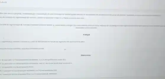 I, Ill e TV.
Mercado-alvo é a projeção implementação e manutenção de uma estratégia de marketing para atender as necessidades de um determinando grupo de pessoas, resultando em trocas mulumente satisfatdrus:
tro do contexto da segmentação de mercado, analise as assercbes a seguire a relação proposta entre elas.
Atravies da segmentação de mercado é possivel conhecer methor as necessidades e desejos dos consumidores para concentrar esforgos de marketing em cada see entendido pela empresa como favorivel para s segmento
explorados comercialmente.
PORQUE
A segmentação adequa o produto e o canal de distribuição em função do segmento nos quais serdo focados.
respeito dessas assercbes, assinale a alternativa correta.
Alternativas:
As assercbeste lisao proposigbes verdadeiras, ealle uma justificativa correta da ll.
i) As assercbeste II salo proposigbes verdadeiras, mas all nào é uma justificativa correta da II.
proposicbes falsas.
d) Aasserplo léuma proposicke verdadeira, ealieuma proposiplo falsa.
e) Aasserpholeuma proposiçdo falsa eallé uma proposição verdadeira