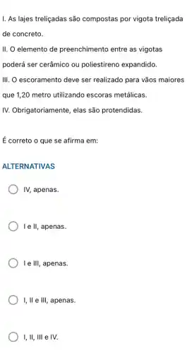 I. As lajes treliçadas são compostas por vigota treliçada
de concreto.
II. O elemento de preenchimento entre as vigotas
poderá ser cerâmico ou poliestireno expandido.
III. O escoramento deve ser realizado para vãos maiores
que 1,20 metro utilizando escoras metálicas.
IV. Obrigatoriamente , elas são protendidas.
É correto o que se afirma em:
ALTERNATIVAS
IV, apenas.
I e II, apenas.
le III , apenas.
I,II e III, , apenas.
1,11,111 e IV.