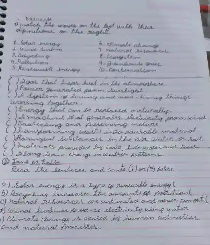 I match the words on the for with them
Exercise
diginationd on the sught.
1. Solan .omengy
6. ceimale aname
3. Pacycling	8. ecosystem
4. Polention
5. Rememable emergy
10. Combenuation
things
wanking together
() Energy that can be sunfared maturally
(2Am hims that
parm wind
() Rnatecting and serwimg mature
the oun water,on swill
the water and four
(A) True or false
(T) (F)
grandma ill in hospital last month and go shopping for lots of food
vatural fluescesses