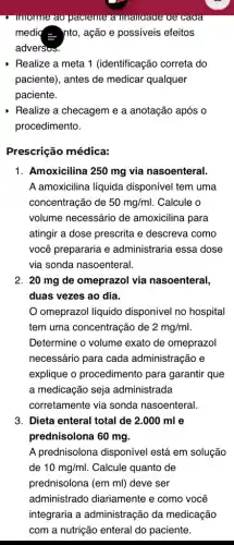 I mornie ao paciente a unanuaue ae caua
media - nto, ação e possiveis efeitos
adversus.
Realize a meta 1 (identificação correta do
paciente), antes de medicar qualquer
paciente.
Realize a checageme a anotação após o
procedimento.
Prescrição médica:
1. Amoxicilina 250 mg via nasoenteral.
A amoxicilina líquida disponível tem uma
concentração de 50mg/ml . Calcule o
volume necessário de amoxicilina para
atingir a dose prescrita e descreva como
você prepararia e administraria essa dose
via sonda nasoenteral.
2. 20 mg de omeprazol via nasoenteral,
duas vezes ao dia.
omeprazol líquido disponível no hospital
tem uma concentração de 2mg/ml
Determine o volume exato de omeprazol
necessário para cada administração e
explique o procedimento para garantir que
a medicação seja administrada
corretamente via sonda nasoenteral.
3. Dieta enteral total de 2.000 mI e
prednisolona 60 mg.
A prednisolona disponível está em solução
de 10mg/ml. Calcule quanto de
prednisolona (em ml)deve ser