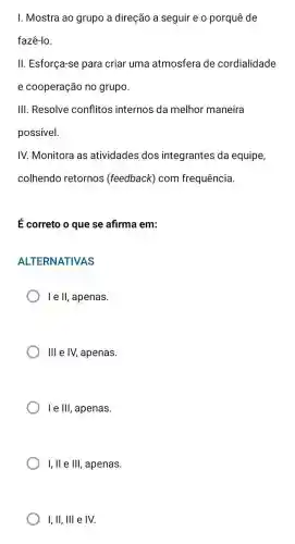 I. Mostra ao grupo a direção a seguir e o porquê de
fazê-lo.
II. Esforça-se para criar uma atmosfera de cordialidade
e cooperação no grupo.
III. Resolve conflitos internos da melhor maneira
possivel.
IV. Monitora as atividades dos integrantes da equipe,
colhendo retornos (feedback) com frequência.
É correto o que se afirma em:
ALTERNATIVAS
le II, apenas.
III e IV, apenas.
le III, apenas.
I, II e III, apenas.
I, II, III e IV.