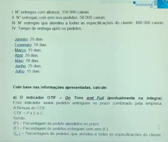 I. N^a entregas com atrasos: 150000 caixas
II. N^ast  entregas com erro nos pedidos: 50.000 caixas;
III N^circ  entregas que atendeu a todas as especificações do cliente: 400.000 caixas
IV. Tempo de entrega após os pedidos:
- Janeiro: 20 dias
- Fevereiro: 18 dias
- Marco: 15 dias
-Abril: 20 dias
- Maio: 18 dias
- Junho: 25 dias
- Julho: 15 dias
Com base nas informações apresentadas, calcule:
a) 0 indicador OTIF - On Time and Full (pontualmente na integra)
Esse indicador avalia pedidos entregues no prazo combinado pela empresa
A formula do OTIF
OTF=Ptimes Etimes C
Sendo
(P)=Percentagem de pedido atendidos no prazo
(E)=Percentagem de pedidos entregues sem erro (E).
(C.)=Percentagem do peratoos que atendeu a todas as especticacl es do cliente.