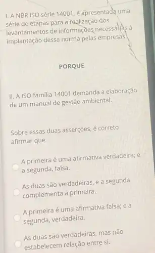 I. A NBR ISO série 14001,é apresentada uma
série de etapas para a realização dos
levantamentos de informaçoes necessarias à
implantação dessa norma pelas empresas.
PORQUE
II. A ISO familia 14001 demanda a elaboração
de um manual de gestão ambiental.
Sobre essas duas asserções, é correto
afirmar que
A primeira é uma afirmativa verdadeira; e
a segunda, falsa.
As duas são verdadeiras e a segunda
complementa a primeira.
A primeira é uma afirmativa falsa; e a
segunda, verdadeira.
As duas são verdadeiras , mas não