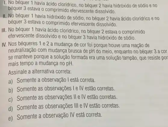 I. No béquer 1 havia ácido clorídrico, no béquer 2 havia hidróxido de sódio e no
béquer 3 estava o comprimido efervescente dissolvido.
II. No béquer 1 havia hidróxido de sódio , no béquer 2 havia ácido clorídrico e no
béquer 3 estava o comprimido efervescente dissolvido.
III. No béquer 1 havia ácido clorídrico , no béquer 2 estava o comprimido
efervescente dissolvido e no béquer 3 havia hidróxido de sódio.
IV. Nos béqueres 1 e 2 a mudanca de cor foi porque houve uma reação de
neutralização com mudança brusca de pH do meio, enquanto no béquer 3 a cor
se manteve porque a solução formada era uma solução tampão , que resiste por
mais tempo a mudança no pH.
Assinale a alternativa correta:
a) Somente a observação l está correta.
b) Somente as observações le IV estão corretas.
c) Somente as observações
II e IV estão corretas.
d) Somente as observações
III e IV estão corretas.
e) Somente a observação IV está correta.