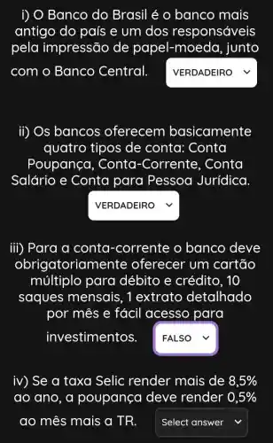 i) O Banco do Brasil é o banco mais
antigo do país e um dos responsáveis
pela impressão de papel-moeda, junto
com o Banco Central. . square 
ii) Os bancos oferecem basicamente
quatro tipos de conta:Conta
Poupanço , Conta -Corrente , Conta
Salário e Conta para Pessoa Jurídica.
VERDADEIRO V
iii) Para a conta -corrente o banco deve
obrigatorian nente oferecer um cartão
múltiplo para débito e crédito, 10
saques mensais, 1extrato detalhado
por mes e fácil acesso para
investimentos. square  v
iv) Se a taxa Selic render mais de 8,5% 
ao ano a poupança deve render 0,5% 
square  v