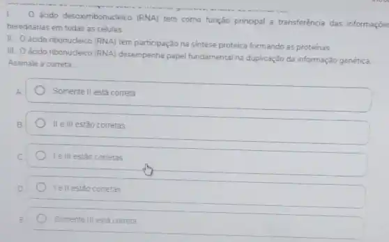 I. O ácido desoximbonucleico (RNA)
tem como função principal a transferência das informações
hereditárias em todas as células.
II. ácido ribonucleico (RNA)
tem participação na sintese proteica formando as proteínas.
III. Oácido ribonucleico (RNA)
desempenha papel fundamental na duplicação da informação genética.
Assinale a correta:
Somente II está correta
II e III estão corretas
Ie III estão corretas
Ie II estão corretas
Somente III está correta