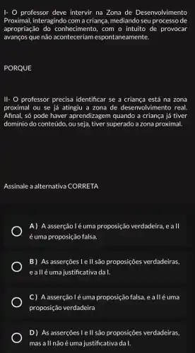 I- O professor deve intervir na Zona de Desenvolvimento
Proximal, interagindo com a criança, mediando seu processo de
apropriação do conhecimento, com o intuito de provocar
avanços que não aconteceriam espontaneamente.
PORQUE
11- 0 professor precisa identificar se a criança está na zona
proximal ou se já atingiu a zona de desenvolvimento real.
Afinal, só pode haver aprendizagem quando a criança já tiver
domínio do conteúdo, ou seja, tiver superado a zona proximal.
Assinale a alternativa CORRETA
A) A asserção lé uma proposição verdadeira, e a II
é uma proposição falsa.
B) As asserções le II são proposições verdadeiras,
e allé uma justificativa da 1.
C) A asserção lẻ uma proposição falsa, e a llé uma
proposição verdadeira
D) As asserçes le II são proposições verdadeiras,
mas all não é uma justificativa da I.