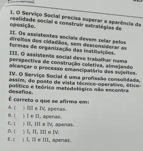 I. O Serviço Social precise superar a aparência da
realidade social e construir estratégias de
oposição.
II. Os assistentes sociais devem zelar pelos
direitos dos cidadãos, sem desconside erar as
formas de org anização das instituições.
III. O assistente social deve trabalhar numa
perspectiva de construcã o coletiva , almejando
processo emancipatório dos sujeitos.
IV. O Serviço Social é uma profissão consolidada.
assim, do ponto de vista técnico -operativo, ético-
político e teórico metodológico não encontra
desafios.
E correto o que se afirma em:
A. () III e IV,apenas.
B. () I e II , apenas.
C. () II, III e IV, apenas.
D. () I, II, III e IV.
E. () I,II e III, apenas.