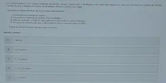 I. O sistema-produto é um conjunto integrado do produto, serviço. comunicação e distribuição com o qual uma empresa se coloca no mercado. E um sistema de interface
através do qual a empresa se oferece na sociedade e dá forma a própria estratégia.
Faz parte do Sistema Produto-Serviço decisioes relacionadas à:
1. Caracteristicas matériais do produto
11. Caracteristicas matériais do produto (Funcionalidades)
III. Fatores presentes no DNA da marca que a torna única entre as outras (Essencia).
IV. Os canais de comunicação que a marca utiliza e como a marca se comunica (Tom)
E parte do Sistema-Produto Serviço o que consta em:
Selecione a resposta:
A
1, apenas.
B
le III, apenas
C
II. e III, apenas
D
II. III. e IV apenas
E
1. II., III. e IV.