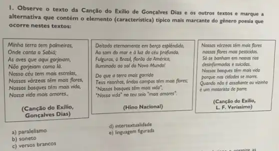 I. Observe o texto da Canção do Exilio de Gonçalves Dias e os outros textos e marque a
alternativa que contém o elemento (caracteristica) tipico mais marcante do gênero poesia que
ocorre nestes textos:
Minha terra tem palmeiras,
Onde canta o Sabia;
As aves que aqui gorjeiam,
Não gorjeiam como lá.
Nosso céu tem mais estrelas,
Nossas várzeas têm mais flores,
Nossos bosques têm mais vida
Nossa vida mais amores,
(Canção do Exilio,
Gonçalves Dias)
Deitado eternamente em berço esplêndido,
Ao som do mar e à luz do céu profundo,
Fulguras, ó Brasil, florão da América,
Iluminado ao sol do Novo Mundo!
Do que a terra mais garrida
Teus risonhos, lindos campos têm mais flores;
"Nossos bosques têm mais vida",
"Nossa vida" no teu seio "mais amores".
(Hino Nacional)
Nossas vórzeas têm mais flores
nossas flores mais pesticidas
Só se banham em nossos rios
desinformados e suicidos.
Nossos bosques têm mais vido
porque nos cidodes se morre.
Quando não é assoltante ou vizinho
é um motorista de porre.
(Canção do Exilio
L. F. Verissimo)
a) paralelismo
d) intertextualidade
e) linguagem figurada
b) soneto
c) versos brancos