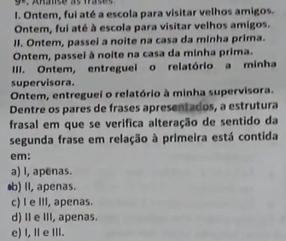 I. Ontem, fui até a escola para visitar velhos amigos.
Ontem, ful até à escola para visitar velhos amigos.
II. Ontem, passei a noite na casa da minha prima.
Ontem, passel à noite na casa da minha prima.
III. Ontem , entreguel 0 relatórlo a minha
supervisora.
Ontem, entreguei o relatório à minha supervisora.
Dentre os pares de frases apresentados , a estrutura
frasal em que se verifica alteração de sentido da
segunda frase em relação à primeira está contida
em:
a) 1,apenas.
ab) II, apenas.
c) I e III, apenas.
d) II e III , apenas.
e) 1, ll e III.