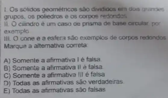 I. Os solidos geométricos são divididos em dois grandes
grupos, os poliedros e os corpos redondos
II. O cilindro é um caso de prisma de base circular por
exemplo
III. O cone e a esfera são exemplos de corpos redondos
Marque a altemativa correta:
A) Somente a afirmativa I é falsa.
B) Somente a afirmativa II é falsa.
C) Somente a afirmativa III é falsa
D) Todas as afirmativas são verdadeiras
E) Todas as atirmativas são falsas