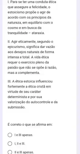 I. Para se ter uma conduta ética
que assegure a felicidade, o
estoicismo propōe o agir de
acordo com os princípios da
natureza, em equilibrio com o
cosmo e em busca da
tranquilidade -ataraxia.
II. Agir eticamente , segundo o
epicurismo , significa dar vazão
aos desejos naturais de forma
intensa e total. A vida ética
requer o exercício pleno da
paixão que não se opōe à razão,
mas a complementa
III. A ética estoica influenciou
fortemente a ética cristã em
virtude de seu caráter
determinista e por sua
valorização do autocontrole e da
submissão.
É correto o que se afirma em:
I e III apenas.
I, II e III.
II e III apenas.