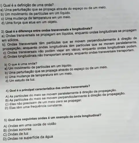 I) Qual é a definição de uma onda?
a) Uma perturbação que se propaga através do espaço ou de um meio.
b) Um movimento de partículas em um líquido.
c) Uma mudança de temperatura em um meio.
d) Uma força que atua em um objeto.
2) Qual é a diferença entre ondas transversais e longitudinais?
a) Ondas transversais se propagam em líquidos, enquanto ondas longitudinais se propagam
em sólidos.
b) Ondas transversais têm que se movem perpendicularmente à direção de
propagação, enquanto ondas longitudinais têm particulas que se movem paralelamente.
c) Ondas transversais não podem viajar em vácuo, enquanto ondas longitudinais podem.
d) Ondas longitudinais não transportam energia, enquanto ondas transversais transportam.
3) O que é uma onda?
a) Um movimento de partículas em um líquido.
b) Uma perturbação que se propaga através do espaço ou de um meio.
c) Uma mudança de temperatura em um meio.
d) Um estudo da luz.
4) Qual é a principal característica das ondas transversais?
A) As partículas do meio se movem à direção da propagação.
B) As partículas do meio se movem perpendicularmente à direção da propagação.
C) Elas não precisam de um meio para se propagar.
D) Elas têm uma frequência constante.
5) Qual das seguintes ondas é um exemplo de onda longitudinal?
A) Ondas em uma corda de violão
B) Ondas sonoras
C) Ondas de luz
D) Ondas na superficie da água