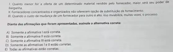 I. Quanto menor for a oferta de um determinado material vendido pelo fornecedor maior será seu poder de
barganha.
II. Fornecedores concentrados e organizados não oferecem opção de substituição de fornecimento.
III. Quando o custo de mudança de um fornecedor para outro é alto, isso inviabiliza, muitas vezes, o processo.
Diante das afirmações que foram apresentadas assinale a alternativa correta:
A) Somente a afirmativa I está correta.
B) Somente a afirmativa II está correta.
C) Somente a afirmativa III está correta.
D) Somente as afirmativas Ie II estão corretas.
E) Todas as afirmativas estão corretas.