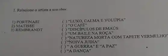 I. Relacione o artista a sua obra:
1) PORTINARI
() "LUXO, CALMA E VOLUPIA"
2) MATISSE
() "O CAFE"
3) REMBRANDT
() "DISCIPULOS DE EMAUS
() "UM BAILE NA ROCA"
()
REZA MORTA COM TAPETE VERMELHO'
() "NOIVA JUDIA"
() " A GUERRA"E "A PAT"
() "A DANCA"