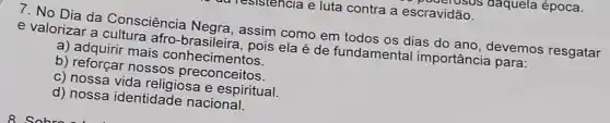 I resistencia e luta contra a escravidão. avidasos daquela época.
7. No Dia da Consciência assim como em todos os dias do ano devemos resgatar
e valorizar a cultura afro brasileira, pois ela é de fundamental importância para:
a) adquirir mais conhecimentos.
b) reforçar nossos preconceitos.
c) nossa vida religiosa espiritual.
d) nossa identidade nacional.