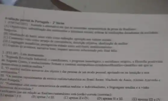 - I' Siries
burguna
orlian is instituingtes decadentin da sociedade
the environment conscientisticas di prose do Realisme.
valones socials.
convenitncia, dexcripto objetive idealizaghe da mother.
lentar, impane amoroso solucionado pelo final feliz.
dc cientificiumo, o progresso tecnologica o socialismo utopico, a filosofla positivista
deservolves a cattica realists o cvolucionismo formam o contexto sociopolitico-ccondmico filosoffloo-cientifico cm que se
excritor realista accrca-se dos objetos e das pessoas de um modo pessoal,apoiando-se na intulçto e nos sentimentos.
111. "Os maicros representantos da ostética realista-haturalista no Brasil forum: Machado de Assis Aluisio Azevedo c Raul
IV. "Poderiamos citar como caracteristica da estética realista:o individualismo, a linguagem crudita c a visilo
da'sociedade."
Verificamos que em relaçto so Realismo/naturalismo está (estdo)correta (corretas):
A) aperias I c II.
(B) apenas I e III.
(C) apenas II e IV.
(D) apenas II e III.
(E) apenas III cIV.