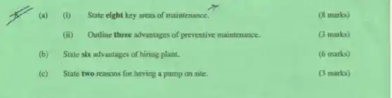 (a) (i) State eight key areas of maintenance.
(8 marks)
(ii) Outline three advantages of preventive maintenance.
(3 marks)
(b) State six adv antages of hiring plant.
(6 marks)
(c) State two reasons for having a pump on site.
(3 marks)