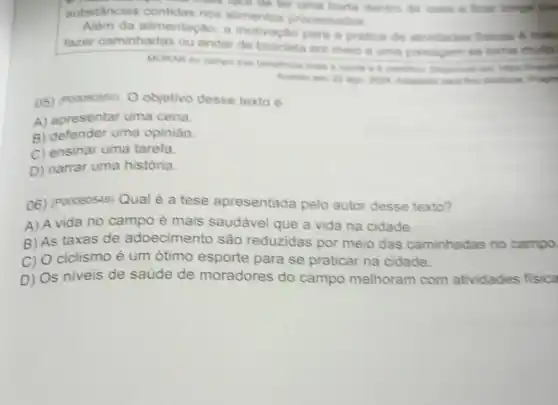 - I do ter uma horta dentro de casa e ficar longe do
substancias contidas nos alimentos processados
Além da alimentação, a motivaçlio para a pritica de atividades fisicas 6 maic
fazer caminhadas ou andar de bicicleta em meio a uma paisagem se toma multo
MORAR no campo trat
Acesso em 12 ago dictations. Fragm
05) (Pooososso) 0 objetivo desse texto é
A) apresentar uma cena.
B) defender uma opinião.
C) ensinar uma tarefa.
D) narrar uma história.
06) (P00080549) Qual é a tese apresentada pelo autor desse texto?
A) A vida no campo é mais saudável que a vida na cidade.
B) As taxas de adoecimento são reduzidas por meio das caminhadas no campo
C) O ciclismo é um ótimo esporte para se praticar na cidade.
D) Os niveis de saúde de moradores do campo melhoram com atividades fisica