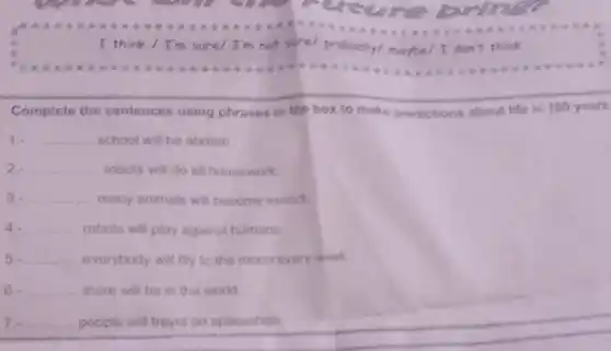 I think / I'm sure/ I'm not sure
probably/maybe/I don't think
Complete the sentences using phrases in the box to make predictions about life in 100 years
1. __ school will be abolish
2. __ robots will do all housework.
3. __ many animals will become extinct
4. __ robots will play against humans.
5. __ everybody will fily to the moon every week
6. __ there will be in the world
7. __ people will travel on spaceships