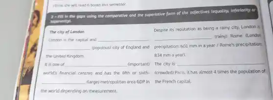 I think she will read 6 books this semester.
3. Fill in the gaps using the comparative and the superlative form of the adjectives (equality,inferiority or
superiority).
The city of London
London is the capital and __
__
the United Kingdom.
It is one of __ (important) The city is
__ (large)metropolitan area GDP in the French capital.
the world depending on measurement.
Despite its reputation as being a rainy city,London is
__ (rainy) Rome (London
(populous) city of England and precipitation: 601 mm in a year / Rome's precipitation:
834 mm a year).
__
world's financial centres and has the fifth or sixth-(crowded) Paris, it has almost 4 times the population of