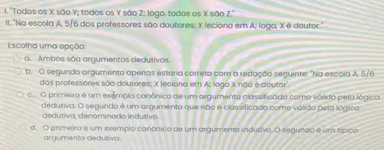 I. Todos os X são Y; todos os Y sào Z; logo todos os X são Z."
II. "Na escola A, 5/6 dos professores são doutores; X leciona em A; logo, Xé doutor.
Escolha uma opção:
a. Ambos são argumentos dedutivos.
b. segundo argumento apenas estaria correto com a redação seguinte: "Na escola A, 5/6
dos professores são doutores; X leciona em A; logo X nào é doutor".
c. Oprimeiroé um exemplo canônico de um argumento classificado como válido pela lógica
dedutiva. O segundo é um argumento que nào é classificado como válido pela lógica
dedutiva, denominado indutivo.
d. Oprimeiroé um exemplo canônico de um argumento indutivo, O segundo é um típico
argumento dedutivo.