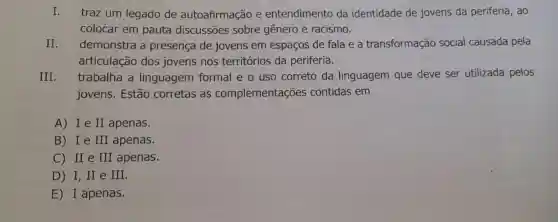 I. traz um legado de autoafirmação e entendimento da identidade de jovens da periferia , ao
colocar em pauta discussões sobre gênero e racismo.
II. demonstra a presença de jovens em espaços de fala e a transformação social causada pela
articulação dos jovens nos territórios da periferia.
III. trabalha a linguagem formal e o uso correto da linguagem que deve ser utilizada pelos
jovens. Estão corretas as complementações contidas em
A) Ie II apenas.
B) Ie III apenas.
C) II e III apenas.
D) I,II e III.
E) I apenas.