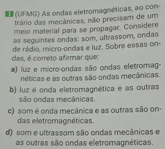 I (UFMG) As ondas eletromagnéticas, ao con-
trário das mecânica:não precisam de um
meio material para se propagar.Considere
as seguintes ondas:som, ultrassom ondas
de rádio, micro-ondas e luz. Sobre essas on-
das, é correto afirmar que:
a) luz e micro-ondas são ondas eletromag-
néticas e as outras são ondas mecânicas.
b) luz é onda eletromagnética e as outras
são ondas mecânicas.
c) som é onda mecânica e as outras são on-
das eletromagnéticas.
d) som e ultrassom são ondas mecânicas e
as outras são ondas eletromagnéticas.