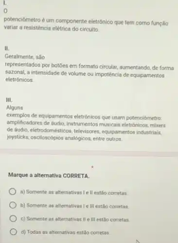 I.
0
potenciómetro é um componente eletrônico que tem como função
variar a resisténcia elétrica do circuito.
II.
Geralmente, são
representados por botōes em formato circular, aumentando, de forma
sazonal, a intensidade de volume ou impotência de equipamentos
eletrónicos.
III.
Alguns
exemplos de equipamentos eletrônicos que usam potenciômetro:
amplificadores de áudio, instrumentos musicais eletrônicos, mixers
de dudin, eletrodomésticos, televisores equipamentos industriais,
joysticks.oscloscopics analogicas. enter outros.
Marque a alternativa CORRETA.
a) Somente as alternativas I e ll estão corretas.
b) Somente as alternativas I e III estão corretas.