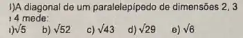 I)A diagonal de um paralelepipedo de dimensôes 2,3
14 mede:
1) sqrt (5)
b) sqrt (52)
c) surd 43
d) surd 29
e) sqrt (6)