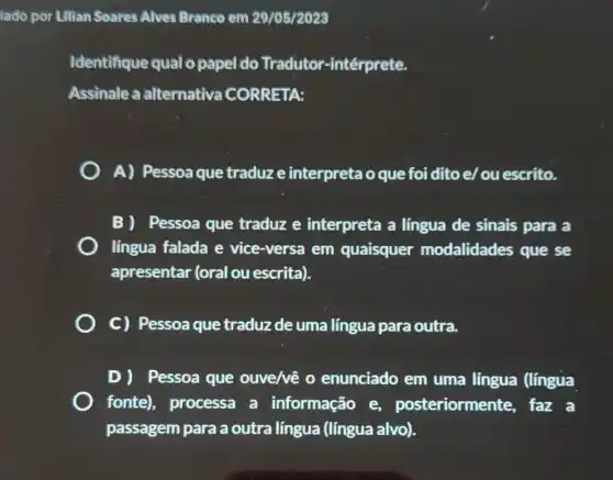 iado por Lilian Soares Alves Branco em 29/05/2023
Identifique qual o papel do Tradutor -intérprete.
Assinale a alternativa CORRETA:
A) Pessoaque traduz e interpreta o que foi dito e/ou escrito.
B) Pessoa que traduz e interpreta a língua de sinais para a
língua falada e vice-versa em quaisquer modalidades que se
apresentar (oral ou escrita).
C) Pessoa que traduz de uma língua para outra.
D) Pessoa que ouve/vê 0 enunciado em uma língua (língua
fonte), processa a informação e posteriormente, faz a
passagem para a outra língua (língua alvo).