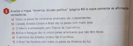 I
Analise o mapa "América:divisão política ' (página 80) e copie somente as afirmações
verdadeiras.
a) Todos OS países do continente americano são independentes.
b) Canadá Estados Unidos e Brasil são os países com maior área.
c) O Méxicoé atravessado pelo Trópico de Capricórnio.
d) Bolívia e Paraguai são os únicos países americanos que não têm litoral.
e) território dos Estados Unidos não é contínuo.
f) Brasil faz fronteira com todos os países da América do Sul.