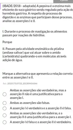 (IBADE/2018 - adaptada) A pepsina é a enzima mais
eficiente do suco gástrico sendo regulada pela ação do
hormônio gastrina . A respeito do processo de
digestão e as enzimas que participam desse processo,
analise as asserções lell.
I. Durante o processo de mastigação os alimentos
passam por reações de hidrólise.
Porque
II. Passam pela atividade enzimática da ptialina
(amilase salivar) que vai atuar sobre o amido
(carboidrato)quebrando-o em moléculas através
adição de água.
Marque a alternativa que apresenta a relação correta
entre as asserções I e II.
Ref.: 202317319723202309456346
Ambas as asserções são verdadeiras , mas a
asserção II não é uma justificativa para a
asserção I.
Ambas as asserções são falsas.
A asserção lé verdadeira e a asserção II é falsa.
Ambas as asserções são verdadeiras, e a
asserção II é uma justificativa para a asserção I.
A asserção l é falsa e a asserção IIé verdadeira.