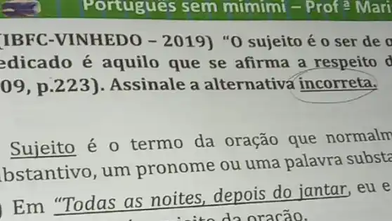 IBFC-VINHEDO -2019) "0 sujeito é 0 ser de o
edicado é aquilo que se afirma a respeito d
09 , p.223).Assinale a alternativa incorreta.
Sujeito é 0 termo da oração que normalm
bstantivo, um pronome ou uma palavra substa
Em "Todas as noites, depois do jantar,eu e
do oracão.